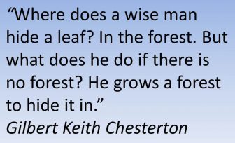 Where does a wise man hide a leaf? In the forest. But what does he do if there is no forest? He grows a forest to hide it in. Gilbert Keith Chesterton